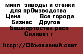 мини- заводы и станки для прОизводства › Цена ­ 100 - Все города Бизнес » Другое   . Башкортостан респ.,Салават г.